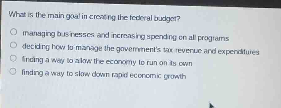 what is the main goal in creating the federal budget?managing businesses and increasing spending on all programsdeciding how to manage the governments tax revenue and expendituresfinding a way to allow the economy to run on its ownfinding a way to slow down rapid economic growth