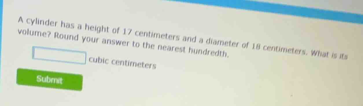 a cylinder has a height of 17 centimeters and a diameter of 18 centimeters. what is its volume? round your answer to the nearest hundredth. _______ cubic centimeters