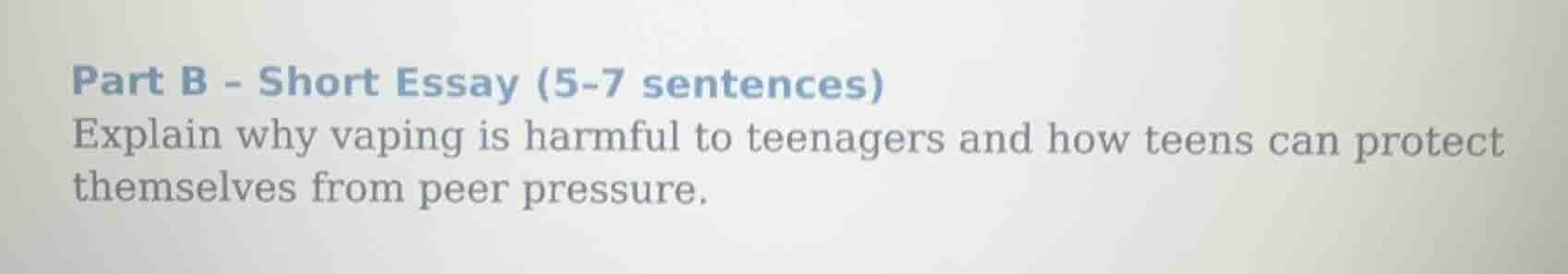 part b - short essay (5-7 sentences)\nexplain why vaping is harmful to teenagers and how teens can protect themselves from peer pressure.