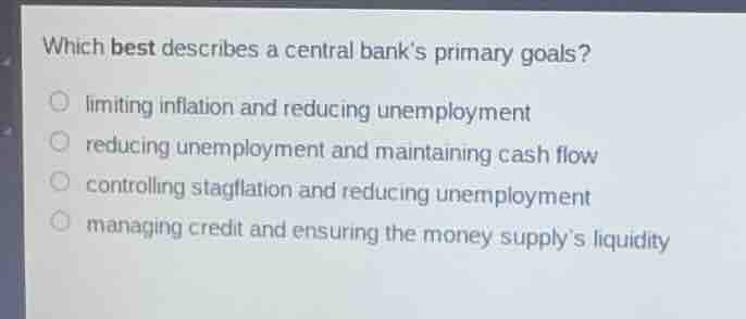 which best describes a central banks primary goals?limiting inflation and reducing unemploymentreducing unemployment and maintaining cash flowcontrolling stagflation and reducing unemploymentmanaging credit and ensuring the money supplys liquidity