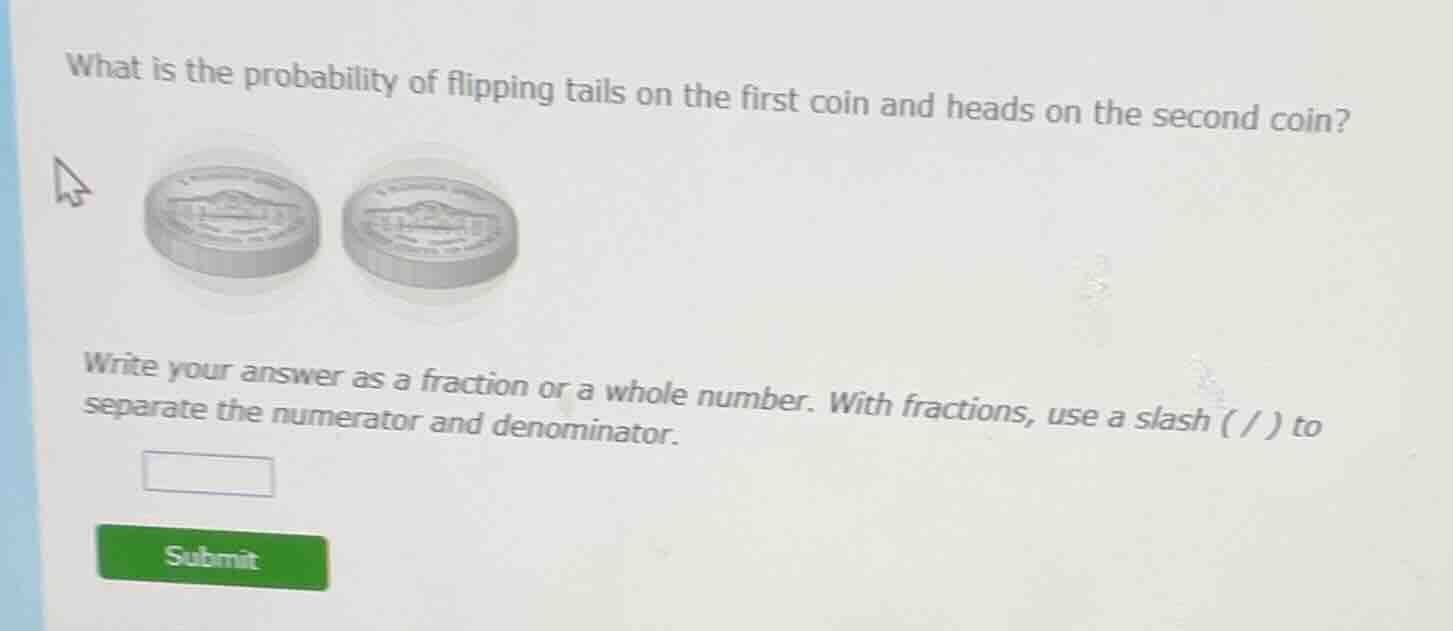 what is the probability of flipping tails on the first coin and heads on the second coin?\nwrite your answer as a fraction or a whole number. with fractions, use a slash ( / ) to separate the numerator and denominator.