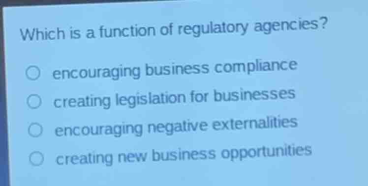 which is a function of regulatory agencies?encouraging business compliancecreating legislation for businessesencouraging negative externalitiescreating new business opportunities
