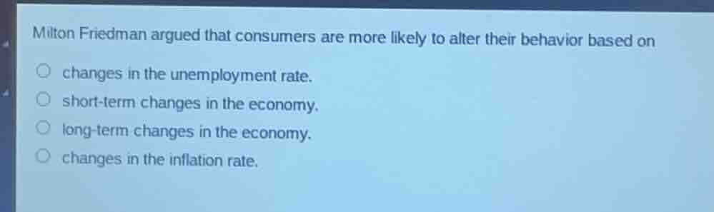 milton friedman argued that consumers are more likely to alter their behavior based on\nchanges in the unemployment rate.\nshort-term changes in the economy.\nlong-term changes in the economy.\nchanges in the inflation rate.