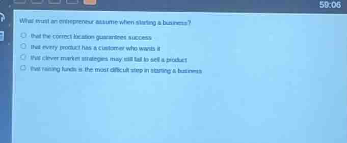 what must an entrepreneur assume when starting a business?○ that the correct location guarantees success○ that every product has a customer who wants it○ that clever market strategies may still fail to sell a product○ that raising funds is the most difficult step in starting a business