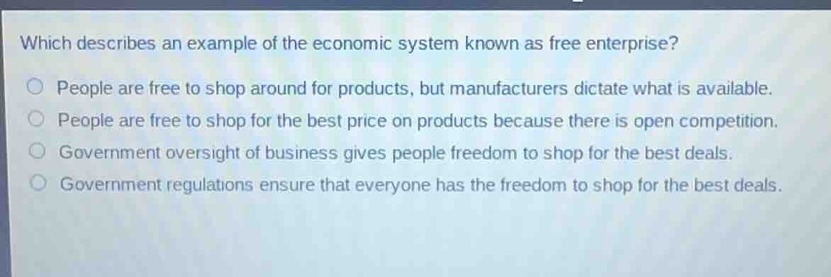 which describes an example of the economic system known as free enterprise?people are free to shop around for products, but manufacturers dictate what is available.people are free to shop for the best price on products because there is open competition.government oversight of business gives people freedom to shop for the best deals.government regulations ensure that everyone has the freedom to shop for the best deals.