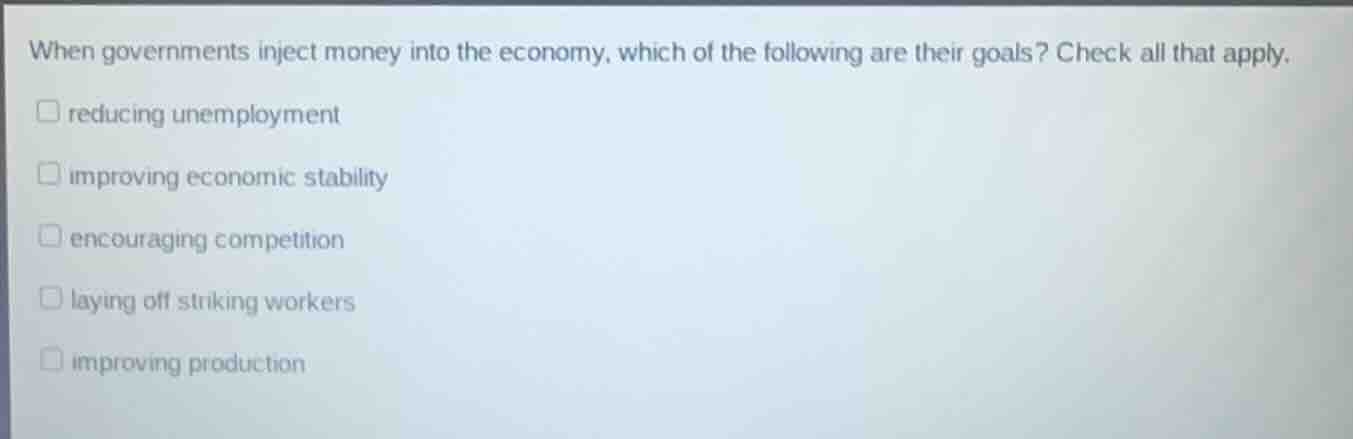 when governments inject money into the economy, which of the following are their goals? check all that apply.\nreducing unemployment\nimproving economic stability\nencouraging competition\nlaying off striking workers\nimproving production