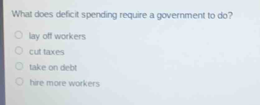 what does deficit spending require a government to do?lay off workerscut taxestake on debthire more workers