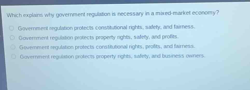 which explains why government regulation is necessary in a mixed-market economy?government regulation protects constitutional rights, safety, and fairness.government regulation protects property rights, safety, and profits.government regulation protects constitutional rights, profits, and fairness.government regulation protects property rights, safety, and business owners.