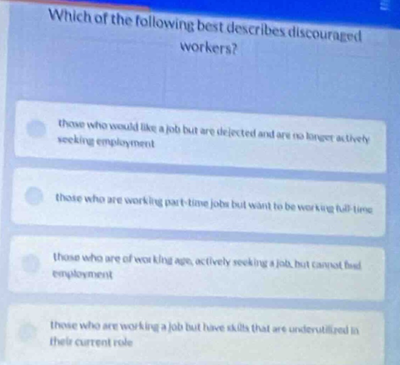 which of the following best describes discouraged workers?\nthose who would like a job but are dejected and are no longer actively seeking employment\nthose who are working part-time jobs but want to be working full-time\nthose who are of working age, actively seeking a job, but cannot find employment\nthose who are working a job but have skills that are underutilized in their current role