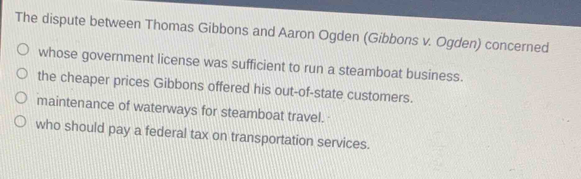 the dispute between thomas gibbons and aaron ogden (gibbons v. ogden) concerned\nwhose government license was sufficient to run a steamboat business.\nthe cheaper prices gibbons offered his out-of-state customers.\nmaintenance of waterways for steamboat travel.\nwho should pay a federal tax on transportation services.
