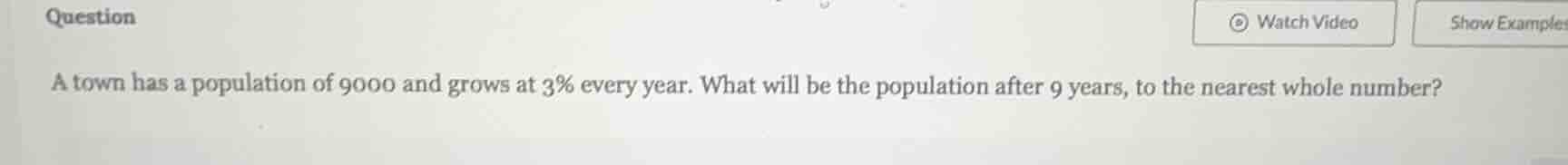 question\na town has a population of 9000 and grows at 3% every year. what will be the population after 9 years, to the nearest whole number?