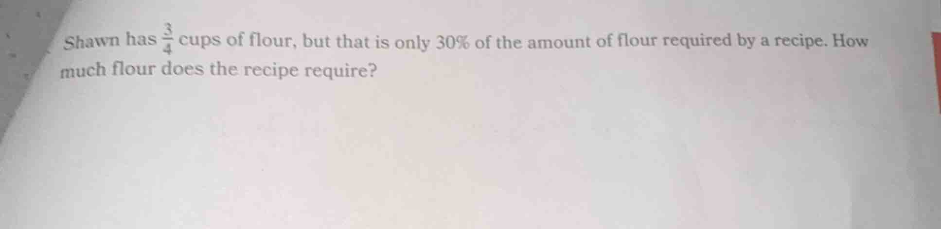 shawn has $\frac{3}{4}$ cups of flour, but that is only 30% of the amount of flour required by a recipe. how much flour does the recipe require?