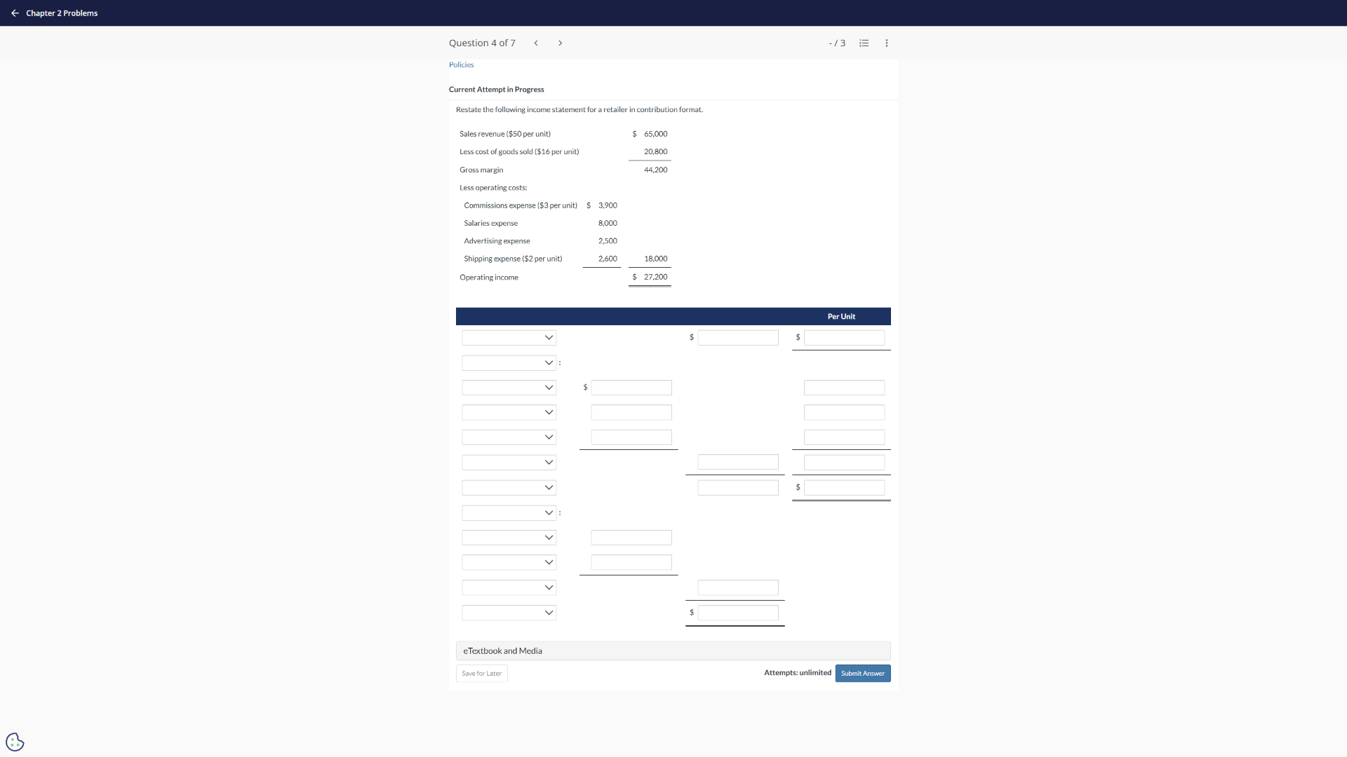 question 4 of 7policiescurrent attempt in progressrestate the following income statement for a retailer in contribution format.sales revenue ($50 per unit) $ 65,000less cost of goods sold ($16 per unit) 20,800gross margin 44,200less operating costs:commissions expense ($3 per unit) $ 3,900salaries expense 8,000advertising expense 2,500shipping expense ($2 per unit) 2,600 18,000operating income $ 27,200