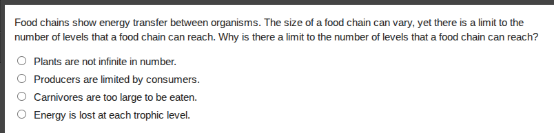 food chains show energy transfer between organisms. the size of a food chain can vary, yet there is a limit to the number of levels that a food chain can reach. why is there a limit to the number of levels that a food chain can reach?plants are not infinite in number.producers are limited by consumers.carnivores are too large to be eaten.energy is lost at each trophic level.