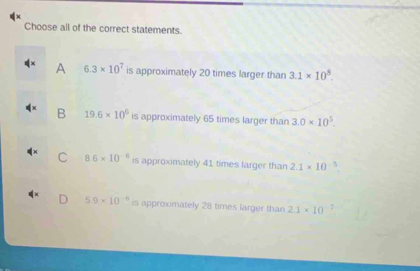 choose all of the correct statements.\na $6.3 \\times 10^{7}$ is approximately 20 times larger than $3.1 \\times 10^{8}$.\nb $19.6 \\times 10^{6}$ is approximately 65 times larger than $3.0 \\times 10^{5}$.\nc $8.6 \\times 10^{-6}$ is approximately 41 times larger than $2.1 \\times 10^{-5}$.\nd $5.9 \\times 10^{-6}$ is approximately 28 times larger than $2.1 \\times 10^{-7}$.