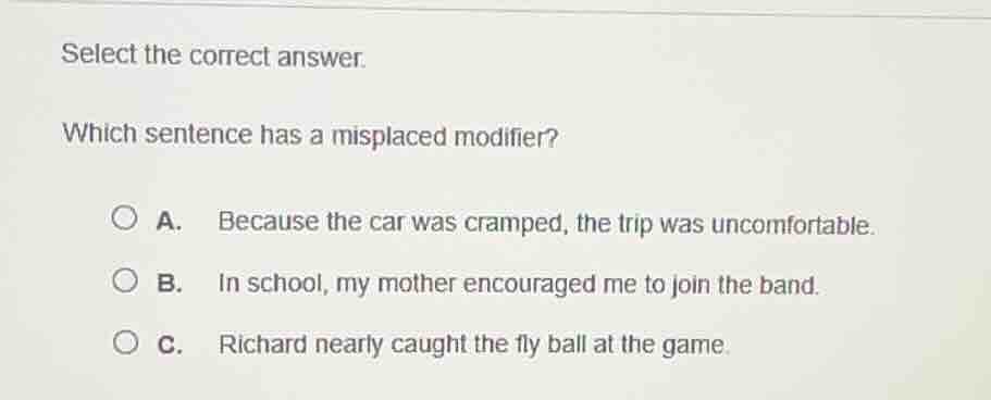 select the correct answer.\nwhich sentence has a misplaced modifier?\na. because the car was cramped, the trip was uncomfortable.\nb. in school, my mother encouraged me to join the band.\nc. richard nearly caught the fly ball at the game.