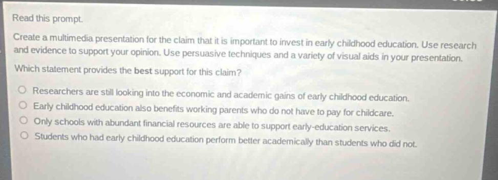 read this prompt.\ncreate a multimedia presentation for the claim that it is important to invest in early childhood education. use research and evidence to support your opinion. use persuasive techniques and a variety of visual aids in your presentation.\nwhich statement provides the best support for this claim?\nresearchers are still looking into the economic and academic gains of early childhood education.\nearly childhood education also benefits working parents who do not have to pay for childcare.\nonly schools with abundant financial resources are able to support early-education services.\nstudents who had early childhood education perform better academically than students who did not.