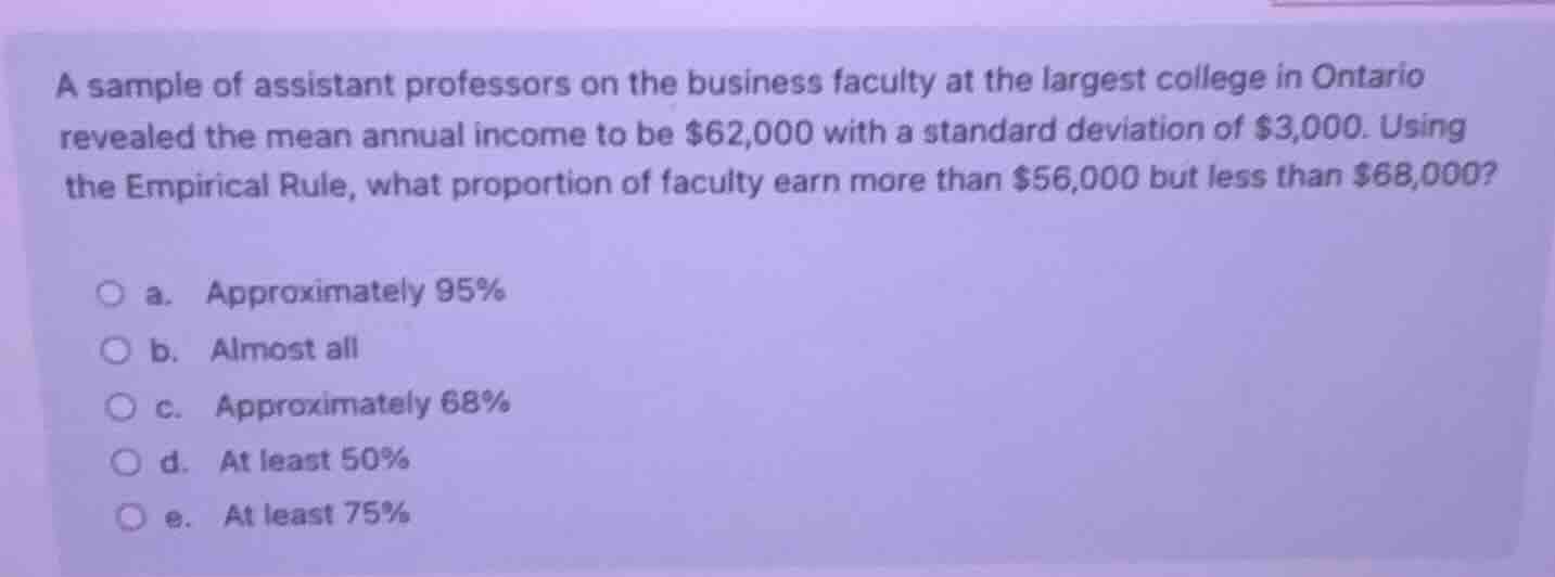 a sample of assistant professors on the business faculty at the largest college in ontario revealed the mean annual income to be $62,000 with a standard deviation of $3,000. using the empirical rule, what proportion of faculty earn more than $56,000 but less than $68,000?\n a. approximately 95%\n b. almost all\n c. approximately 68%\n d. at least 50%\n e. at least 75%