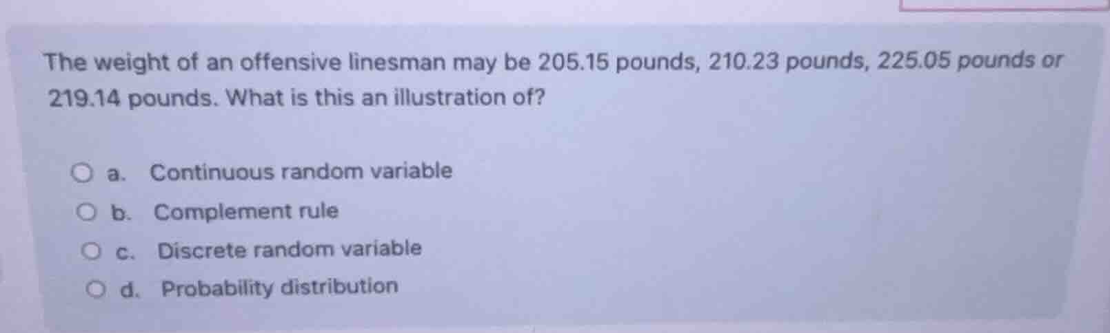 the weight of an offensive linesman may be 205.15 pounds, 210.23 pounds, 225.05 pounds or 219.14 pounds. what is this an illustration of?\n a. continuous random variable\n b. complement rule\n c. discrete random variable\n d. probability distribution