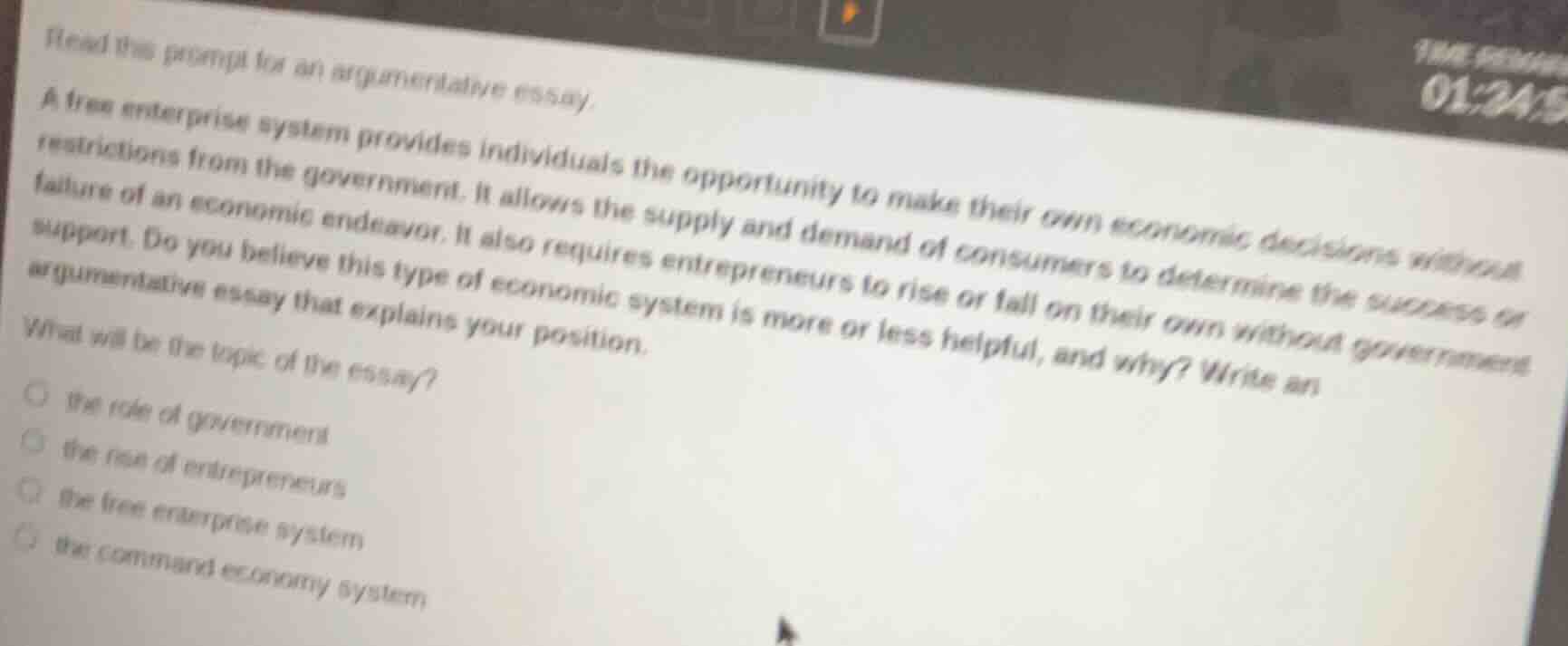 read this prompt for an argumentative essay.\na free enterprise system provides individuals the opportunity to make their own economic decisions without restrictions from the government. it allows the supply and demand of consumers to determine the success or failure of an economic endeavor. it also requires entrepreneurs to rise or fall on their own without government support. do you believe this type of economic system is more or less helpful, and why? write an argumentative essay that explains your position.\nwhat will be the topic of the essay?\n○ the role of government\n○ the rise of entrepreneurs\n○ the free enterprise system\n○ the command economy system