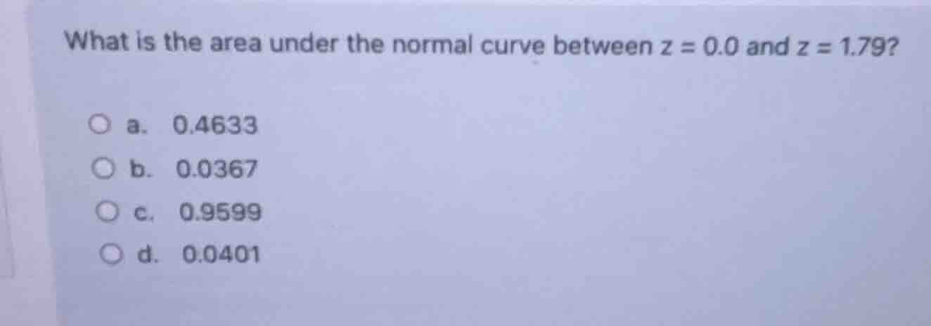 what is the area under the normal curve between $z = 0.0$ and $z = 1.79?$ \n a. 0.4633 \n b. 0.0367 \n c. 0.9599 \n d. 0.0401