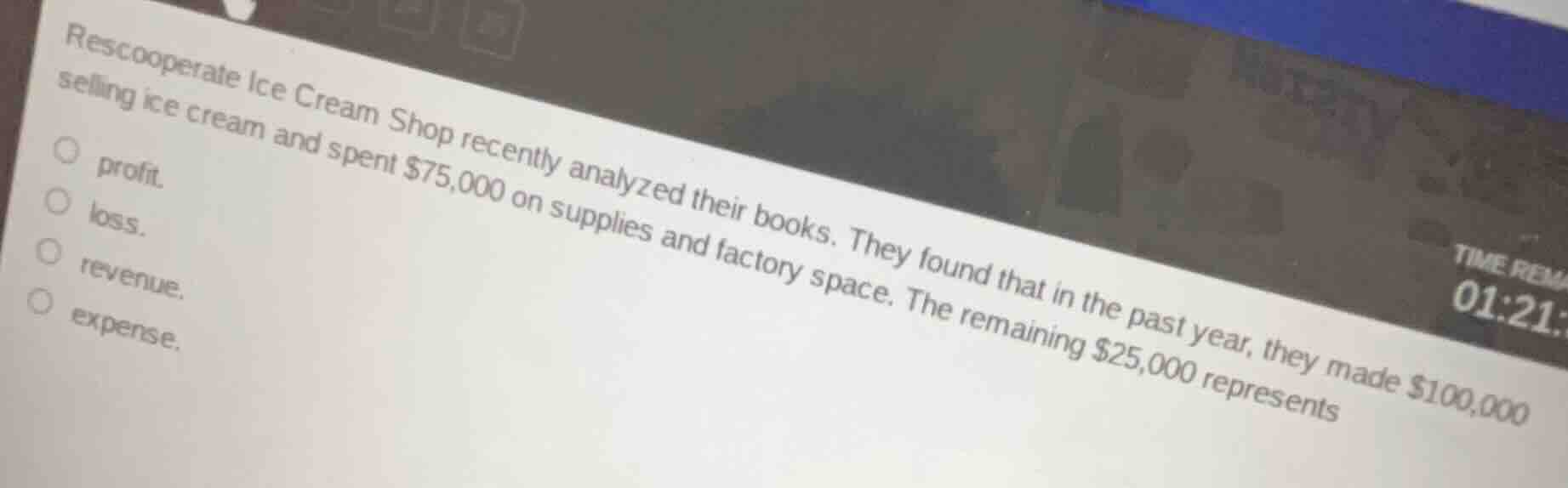 rescooperate ice cream shop recently analyzed their books. they found that in the past year, they made $100,000 selling ice cream and spent $75,000 on supplies and factory space. the remaining $25,000 represents○ profit.○ loss.○ revenue.○ expense.