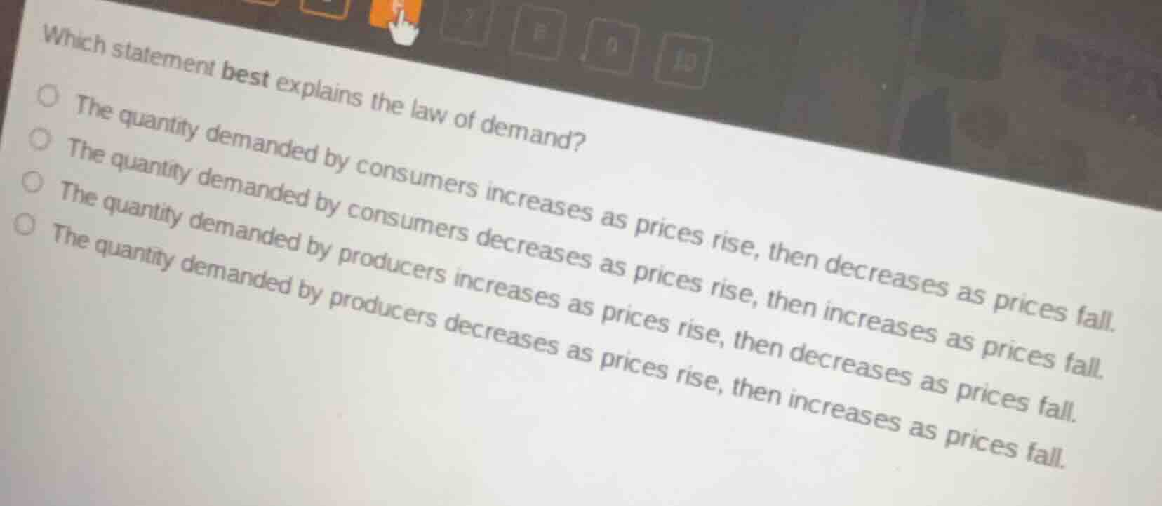 which statement best explains the law of demand?○ the quantity demanded by consumers increases as prices rise, then decreases as prices fall.○ the quantity demanded by consumers decreases as prices rise, then increases as prices fall.○ the quantity demanded by producers increases as prices rise, then decreases as prices fall.○ the quantity demanded by producers decreases as prices rise, then increases as prices fall.
