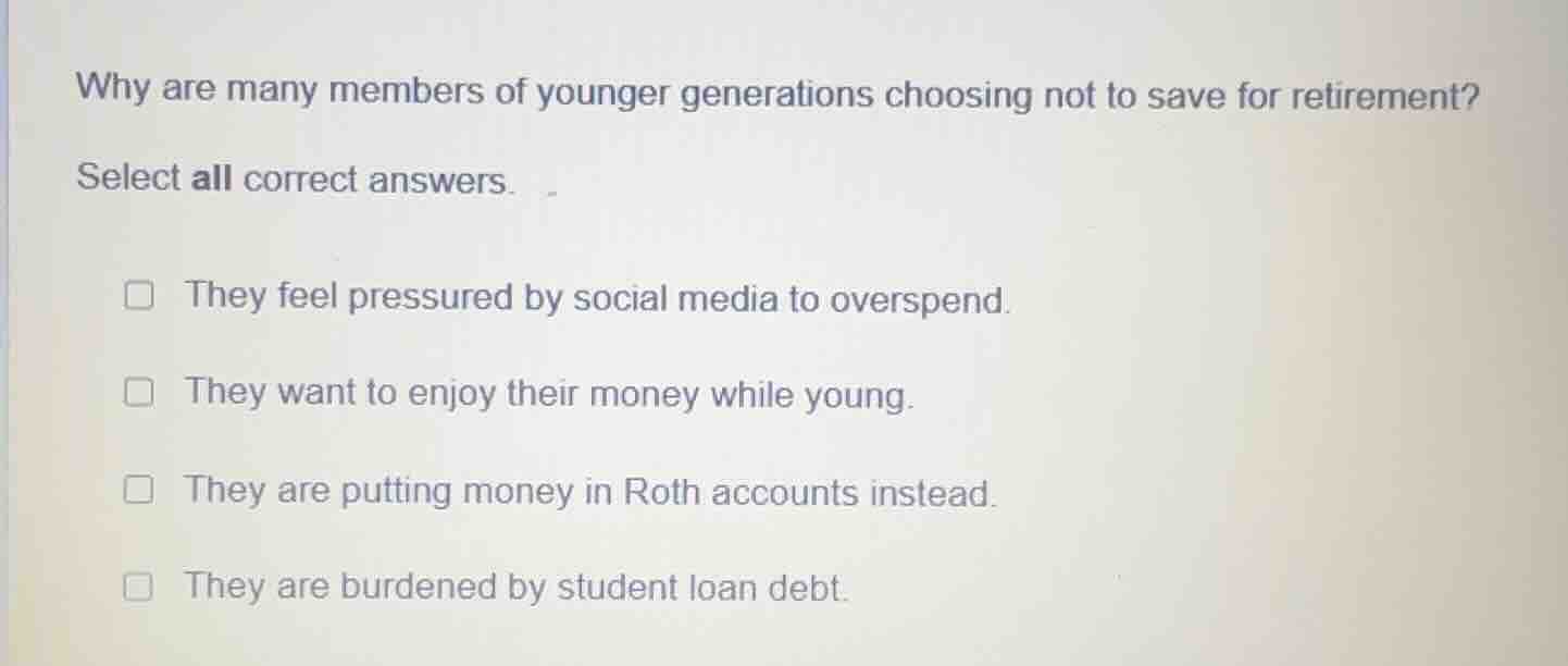 why are many members of younger generations choosing not to save for retirement?\nselect all correct answers.\n□ they feel pressured by social media to overspend.\n□ they want to enjoy their money while young.\n□ they are putting money in roth accounts instead.\n□ they are burdened by student loan debt.