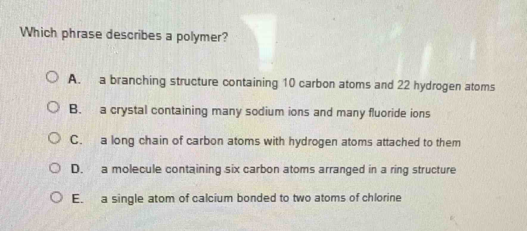 which phrase describes a polymer?\na. a branching structure containing 10 carbon atoms and 22 hydrogen atoms\nb. a crystal containing many sodium ions and many fluoride ions\nc. a long chain of carbon atoms with hydrogen atoms attached to them\nd. a molecule containing six carbon atoms arranged in a ring structure\ne. a single atom of calcium bonded to two atoms of chlorine