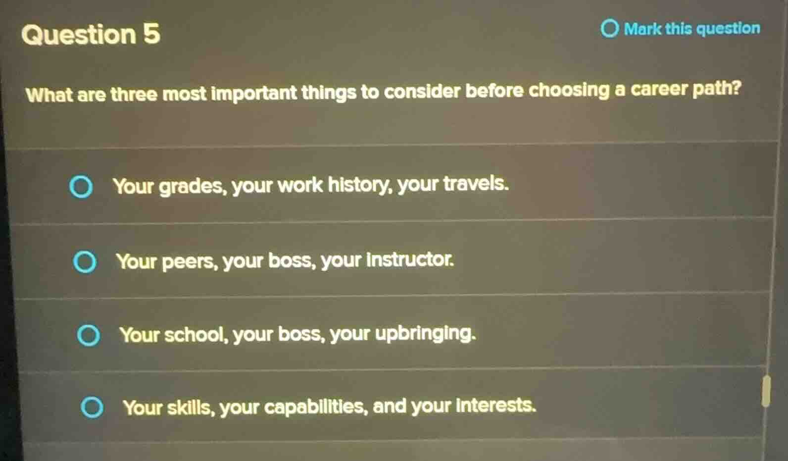 question 5\nmark this question\nwhat are three most important things to consider before choosing a career path?\nyour grades, your work history, your travels.\nyour peers, your boss, your instructor.\nyour school, your boss, your upbringing.\nyour skills, your capabilities, and your interests.