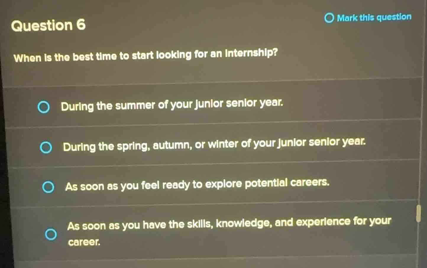 question 6\nmark this question\nwhen is the best time to start looking for an internship?\nduring the summer of your junior senior year.\nduring the spring, autumn, or winter of your junior senior year.\nas soon as you feel ready to explore potential careers.\nas soon as you have the skills, knowledge, and experience for your career.