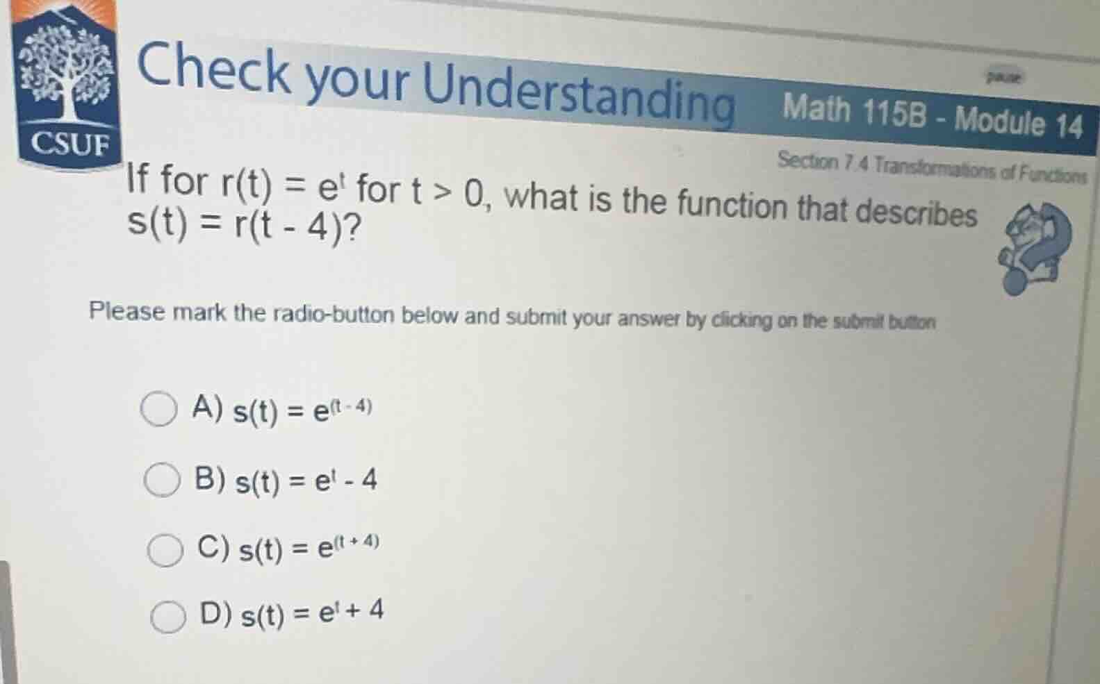 check your understanding math 115b - module 14\nsection 7.4 transformations of functions\nif for $r(t) = e^t$ for $t > 0$, what is the function that describes $s(t) = r(t - 4)$?\nplease mark the radio-button below and submit your answer by clicking on the submit button\na) $s(t) = e^{(t - 4)}$\nb) $s(t) = e^t - 4$\nc) $s(t) = e^{(t + 4)}$\nd) $s(t) = e^t + 4$