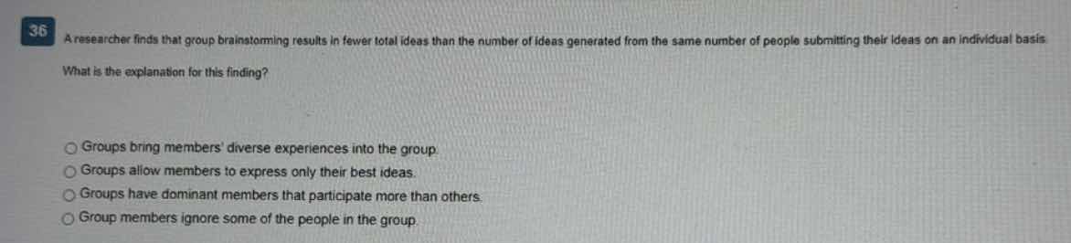36 a researcher finds that group brainstorming results in fewer total ideas than the number of ideas generated from the same number of people submitting their ideas on an individual basis. what is the explanation for this finding? \n○ groups bring members diverse experiences into the group\n○ groups allow members to express only their best ideas.\n○ groups have dominant members that participate more than others.\n○ group members ignore some of the people in the group.