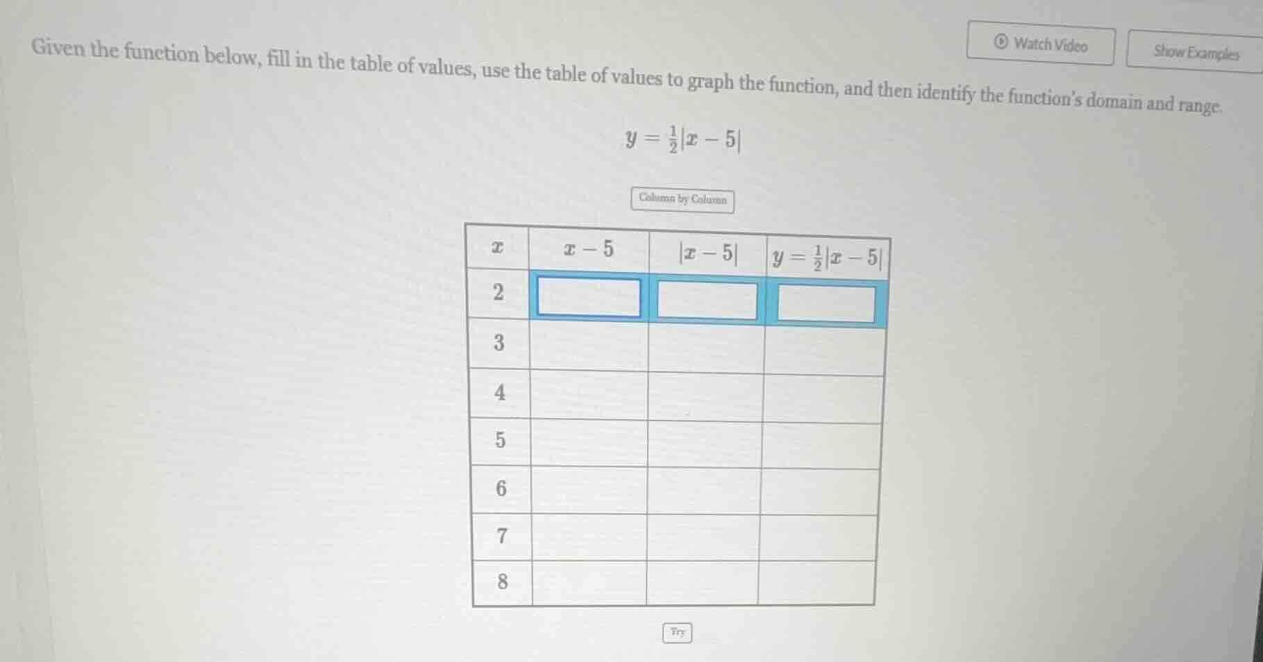 given the function below, fill in the table of values, use the table of values to graph the function, and then identify the functions domain and range.\n$y = \\frac{1}{2}|x - 5|$\ncolumn by column\n| $x$ | $x-5$ | $|x-5|$ | $y = \\frac{1}{2}|x - 5|$ |\n|-----|-------|---------|---------------------------|\n| 2 | | | |\n| 3 | | | |\n| 4 | | | |\n| 5 | | | |\n| 6 | | | |\n| 7 | | | |\n| 8 | | | |