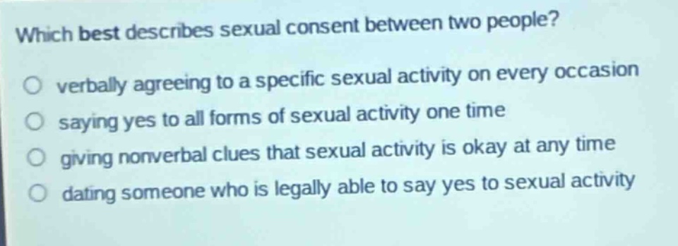 which best describes sexual consent between two people?○ verbally agreeing to a specific sexual activity on every occasion○ saying yes to all forms of sexual activity one time○ giving nonverbal clues that sexual activity is okay at any time○ dating someone who is legally able to say yes to sexual activity