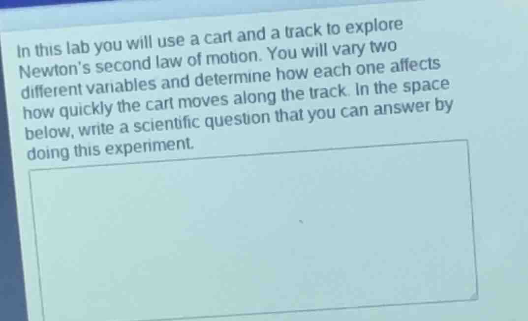 in this lab you will use a cart and a track to explore newtons second law of motion. you will vary two different variables and determine how each one affects how quickly the cart moves along the track. in the space below, write a scientific question that you can answer by doing this experiment.