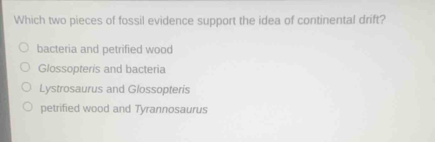 which two pieces of fossil evidence support the idea of continental drift?\n○ bacteria and petrified wood\n○ glossopteris and bacteria\n○ lystrosaurus and glossopteris\n○ petrified wood and tyrannosaurus