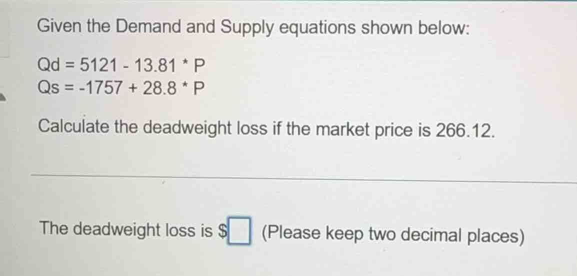 given the demand and supply equations shown below:\n$q_d = 5121 - 13.81 \\times p$\n$q_s = -1757 + 28.8 \\times p$\ncalculate the deadweight loss if the market price is 266.12.\n\nthe deadweight loss is $\\square$ (please keep two decimal places)