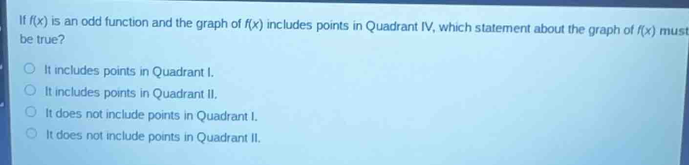 if $f(x)$ is an odd function and the graph of $f(x)$ includes points in quadrant iv, which statement about the graph of $f(x)$ must be true?\nit includes points in quadrant i.\nit includes points in quadrant ii.\nit does not include points in quadrant i.\nit does not include points in quadrant ii.