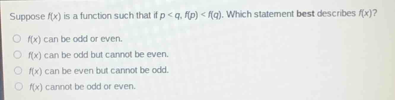 suppose $f(x)$ is a function such that if $p < q$, $f(p) < f(q)$. which statement best describes $f(x)$?\n$f(x)$ can be odd or even.\n$f(x)$ can be odd but cannot be even.\n$f(x)$ can be even but cannot be odd.\n$f(x)$ cannot be odd or even.
