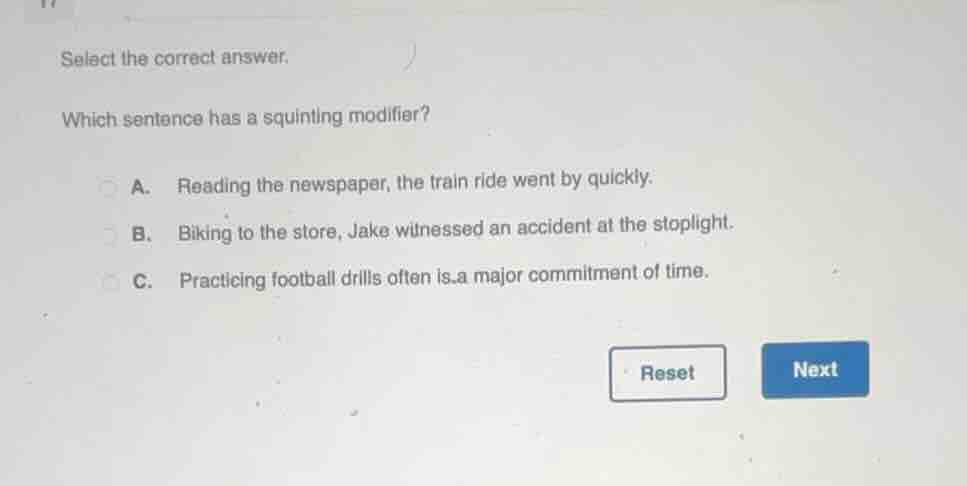 select the correct answer.\nwhich sentence has a squinting modifier?\na. reading the newspaper, the train ride went by quickly.\nb. biking to the store, jake witnessed an accident at the stoplight.\nc. practicing football drills often is a major commitment of time.