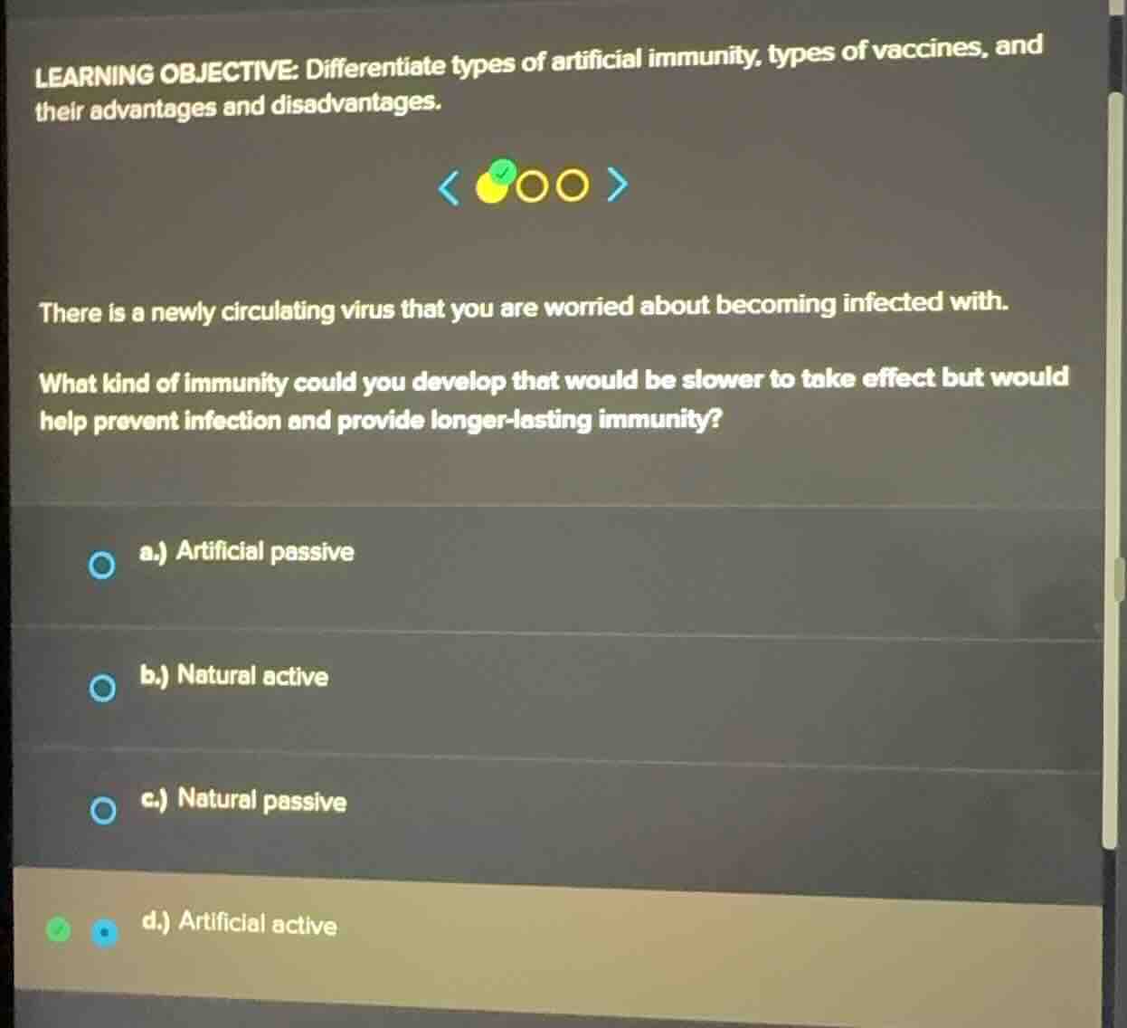 learning objective: differentiate types of artificial immunity, types of vaccines, and their advantages and disadvantages.there is a newly circulating virus that you are worried about becoming infected with.what kind of immunity could you develop that would be slower to take effect but would help prevent infection and provide longer-lasting immunity?a.) artificial passiveb.) natural activec.) natural passived.) artificial active