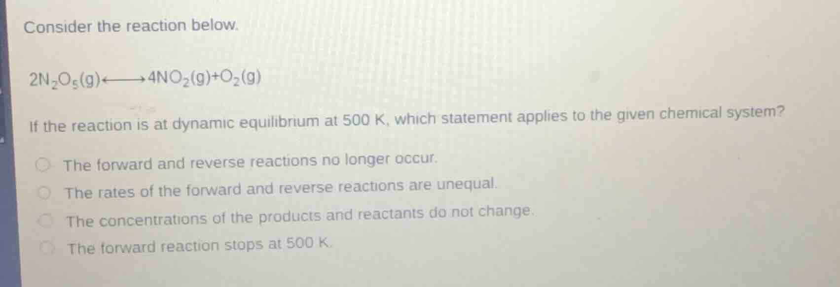 consider the reaction below.\n$2n_2o_5(g)\\longleftrightarrow4no_2(g)+o_2(g)$\nif the reaction is at dynamic equilibrium at 500 k, which statement applies to the given chemical system?\nthe forward and reverse reactions no longer occur.\nthe rates of the forward and reverse reactions are unequal.\nthe concentrations of the products and reactants do not change.\nthe forward reaction stops at 500 k.