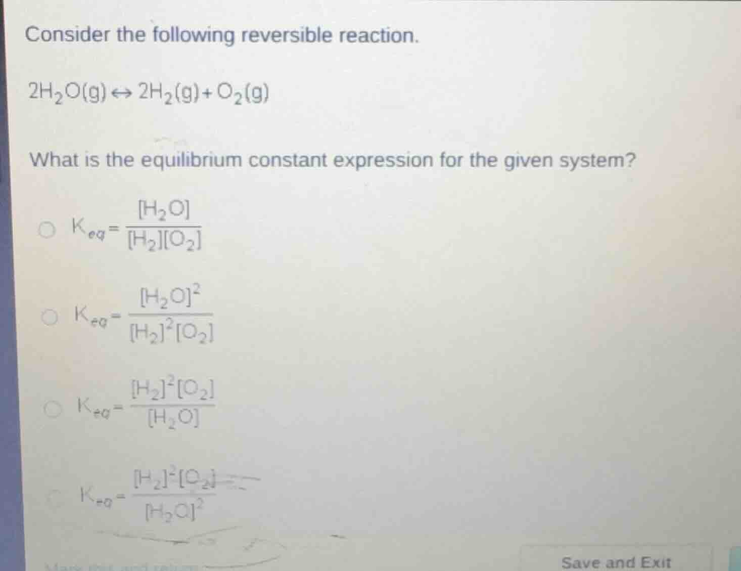 consider the following reversible reaction.\n$2h_2o(g) \\leftrightarrow 2h_2(g)+o_2(g)$\nwhat is the equilibrium constant expression for the given system?\n$k_{eq}=\\frac{h_2o}{h_2o_2}$\n$k_{eq}=\\frac{h_2o^2}{h_2^2o_2}$\n$k_{eq}=\\frac{h_2^2o_2}{h_2o}$\n$k_{eq}=\\frac{h_2^2o_2}{h_2o^2}$