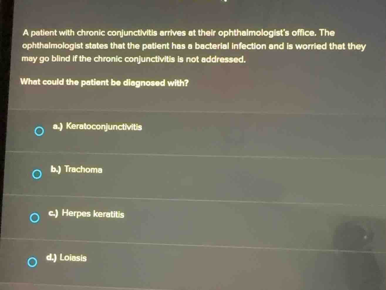 a patient with chronic conjunctivitis arrives at their ophthalmologists office. the ophthalmologist states that the patient has a bacterial infection and is worried that they may go blind if the chronic conjunctivitis is not addressed.\nwhat could the patient be diagnosed with?\na.) keratoconjunctivitis\nb.) trachoma\nc.) herpes keratitis\nd.) loiasis