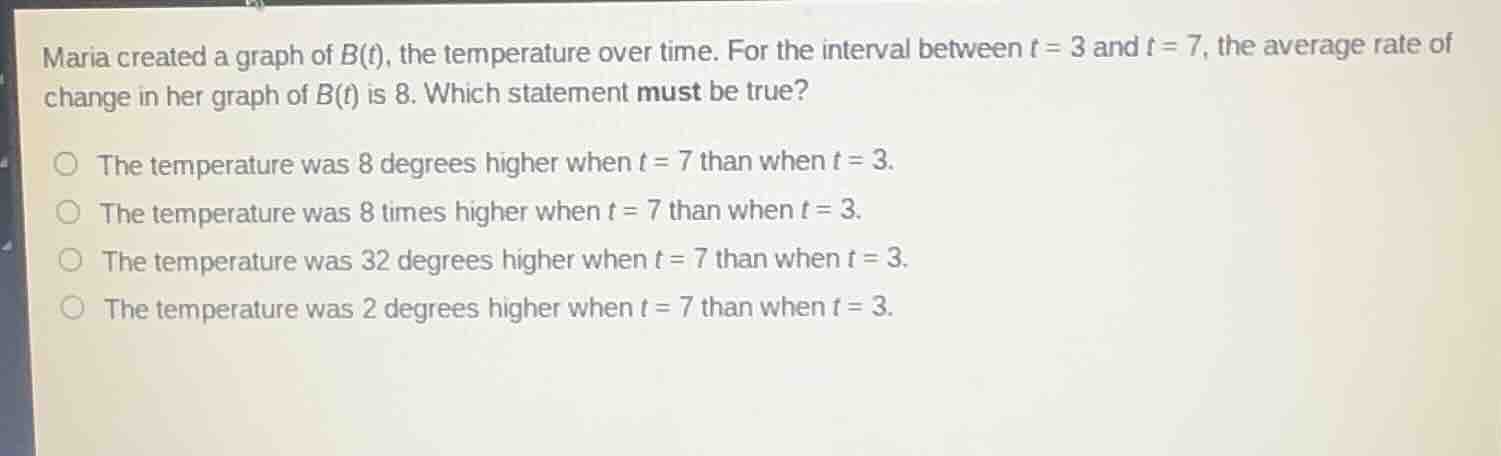 maria created a graph of $b(t)$, the temperature over time. for the interval between $t = 3$ and $t = 7$, the average rate of change in her graph of $b(t)$ is 8. which statement must be true?○ the temperature was 8 degrees higher when $t = 7$ than when $t = 3$.○ the temperature was 8 times higher when $t = 7$ than when $t = 3$.○ the temperature was 32 degrees higher when $t = 7$ than when $t = 3$.○ the temperature was 2 degrees higher when $t = 7$ than when $t = 3$.