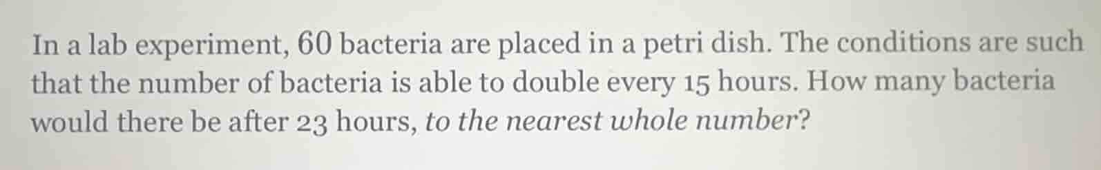 in a lab experiment, 60 bacteria are placed in a petri dish. the conditions are such that the number of bacteria is able to double every 15 hours. how many bacteria would there be after 23 hours, to the nearest whole number?