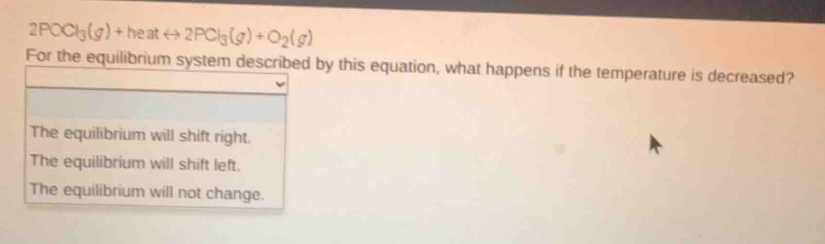 $2pocl_3(g) + heat leftrightarrow 2pcl_3(g) + o_2(g)$\nfor the equilibrium system described by this equation, what happens if the temperature is decreased?\nthe equilibrium will shift right.\nthe equilibrium will shift left.\nthe equilibrium will not change.
