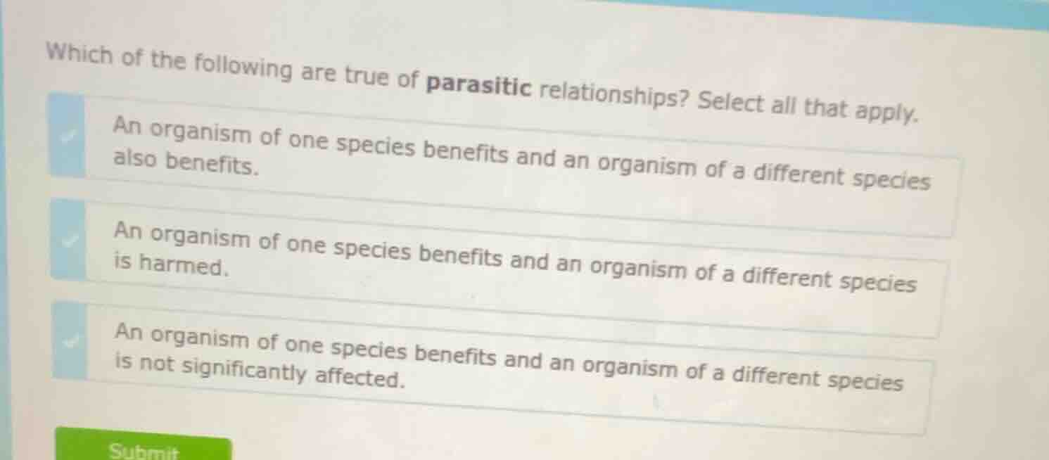 which of the following are true of parasitic relationships? select all that apply.\nan organism of one species benefits and an organism of a different species also benefits.\nan organism of one species benefits and an organism of a different species is harmed.\nan organism of one species benefits and an organism of a different species is not significantly affected.