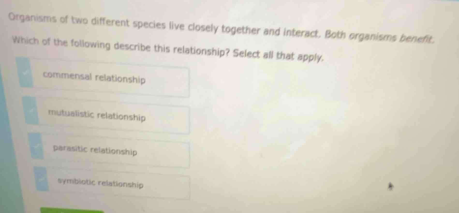 organisms of two different species live closely together and interact. both organisms benefit.\nwhich of the following describe this relationship? select all that apply.\ncommensal relationship\nmutualistic relationship\nparasitic relationship\nsymbiotic relationship